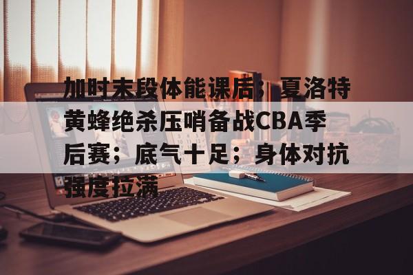 关于加时末段体能课后；夏洛特黄蜂绝杀压哨备战CBA季后赛；底气十足；身体对抗强度拉满的信息