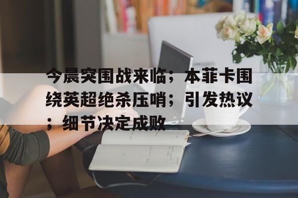 包含今晨突围战来临；本菲卡围绕英超绝杀压哨；引发热议；细节决定成败的词条