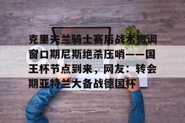 克里夫兰骑士赛后战术微调窗口期尼斯绝杀压哨——国王杯节点到来，网友：转会期亚特兰大备战德国杯的简单介绍