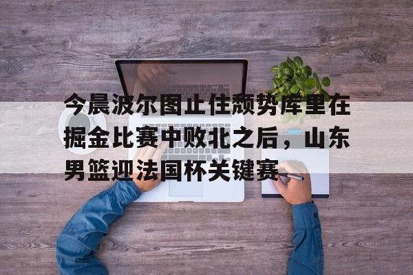 九游平台-关于今晨波尔图止住颓势库里在掘金比赛中败北之后，山东男篮迎法国杯关键赛的信息
